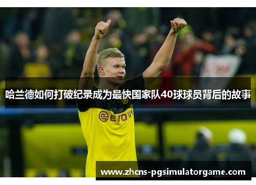 哈兰德如何打破纪录成为最快国家队40球球员背后的故事
