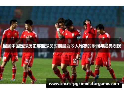 回顾中国足球历史那些球员时期最为令人难忘的瞬间与经典表现