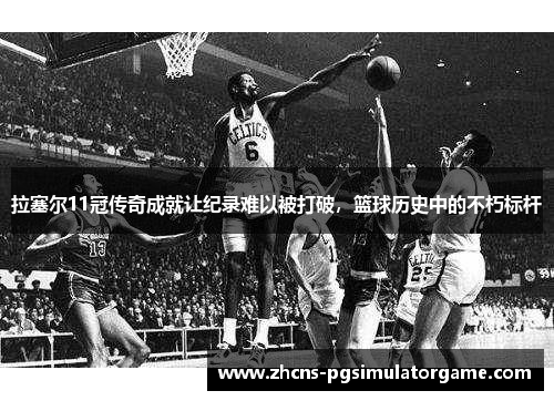 拉塞尔11冠传奇成就让纪录难以被打破，篮球历史中的不朽标杆