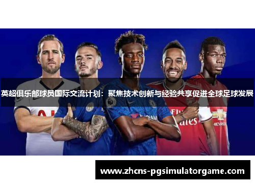 英超俱乐部球员国际交流计划：聚焦技术创新与经验共享促进全球足球发展