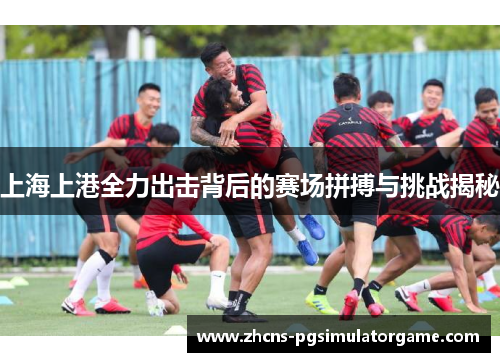 上海上港全力出击背后的赛场拼搏与挑战揭秘