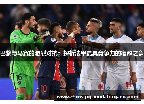 巴黎与马赛的激烈对抗：探析法甲最具竞争力的宿敌之争