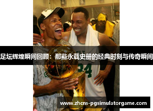 足坛辉煌瞬间回顾：那些永载史册的经典时刻与传奇瞬间