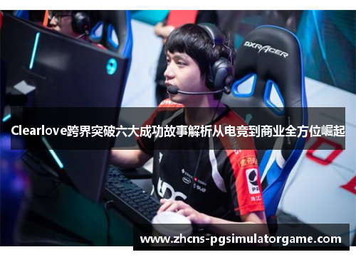 Clearlove跨界突破六大成功故事解析从电竞到商业全方位崛起