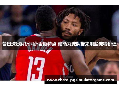 昔日球员解析冈萨雷斯特点 他能为球队带来哪些独特价值