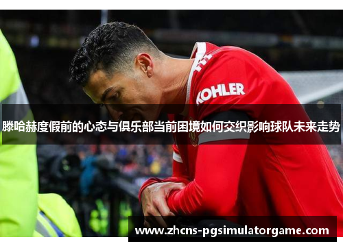滕哈赫度假前的心态与俱乐部当前困境如何交织影响球队未来走势