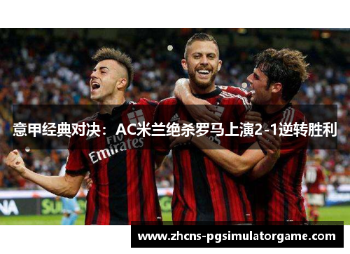 意甲经典对决：AC米兰绝杀罗马上演2-1逆转胜利