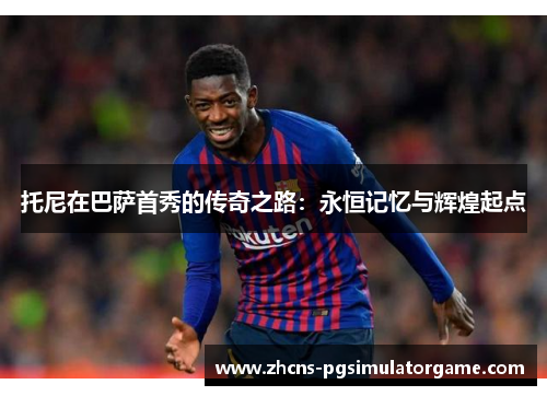 托尼在巴萨首秀的传奇之路：永恒记忆与辉煌起点