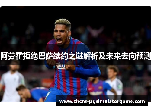 阿劳霍拒绝巴萨续约之谜解析及未来去向预测