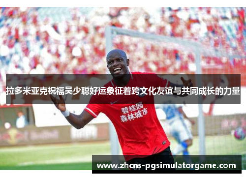 拉多米亚克祝福吴少聪好运象征着跨文化友谊与共同成长的力量