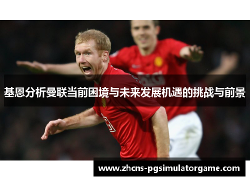基恩分析曼联当前困境与未来发展机遇的挑战与前景
