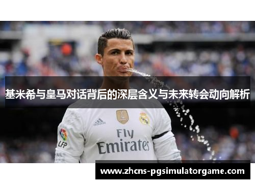 基米希与皇马对话背后的深层含义与未来转会动向解析