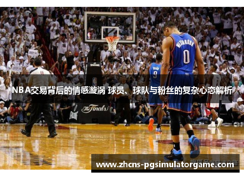 NBA交易背后的情感漩涡 球员、球队与粉丝的复杂心态解析