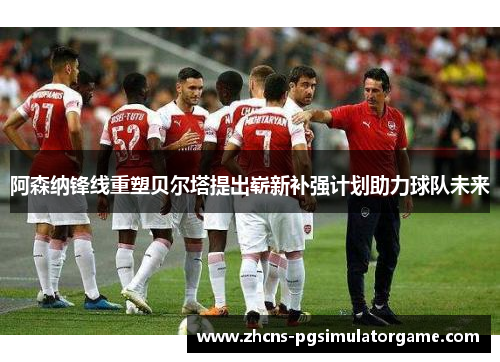 阿森纳锋线重塑贝尔塔提出崭新补强计划助力球队未来