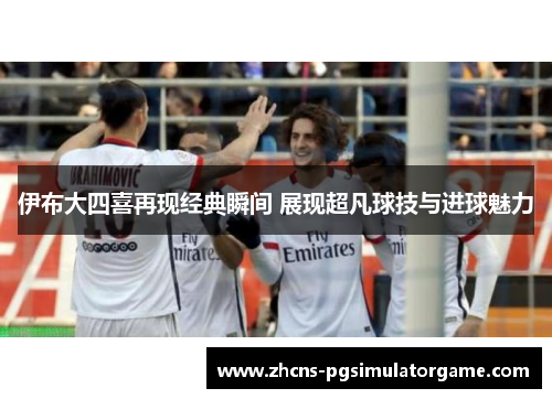 伊布大四喜再现经典瞬间 展现超凡球技与进球魅力