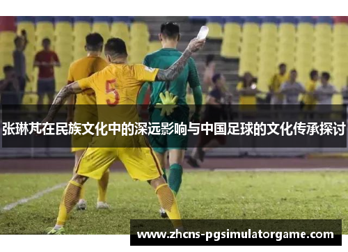 张琳芃在民族文化中的深远影响与中国足球的文化传承探讨