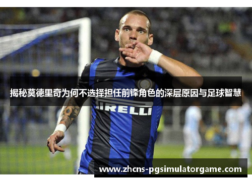 揭秘莫德里奇为何不选择担任前锋角色的深层原因与足球智慧