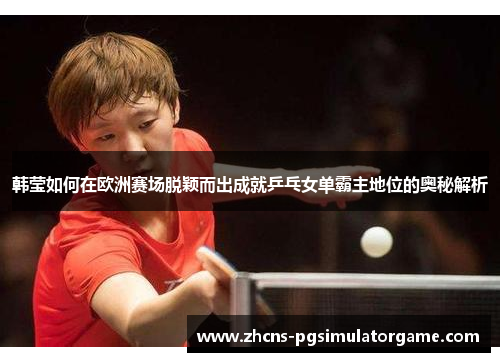 韩莹如何在欧洲赛场脱颖而出成就乒乓女单霸主地位的奥秘解析