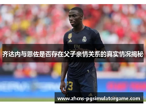 齐达内与恩佐是否存在父子亲情关系的真实情况揭秘