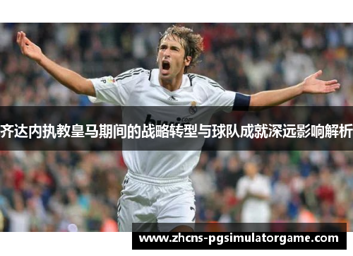 齐达内执教皇马期间的战略转型与球队成就深远影响解析