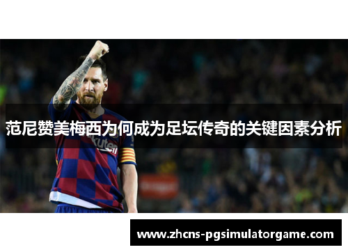 范尼赞美梅西为何成为足坛传奇的关键因素分析