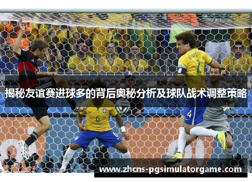 揭秘友谊赛进球多的背后奥秘分析及球队战术调整策略