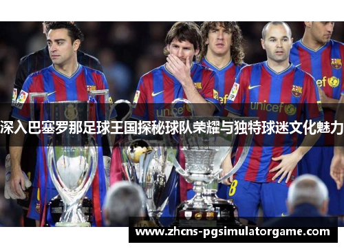 深入巴塞罗那足球王国探秘球队荣耀与独特球迷文化魅力