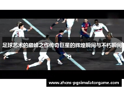 足球艺术的巅峰之作传奇巨星的辉煌瞬间与不朽瞬间