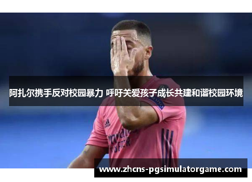 阿扎尔携手反对校园暴力 呼吁关爱孩子成长共建和谐校园环境