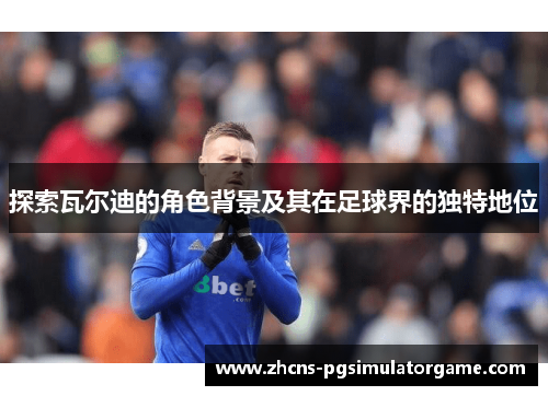 探索瓦尔迪的角色背景及其在足球界的独特地位 探索瓦尔迪的角色背景及其在足球界的独特地位