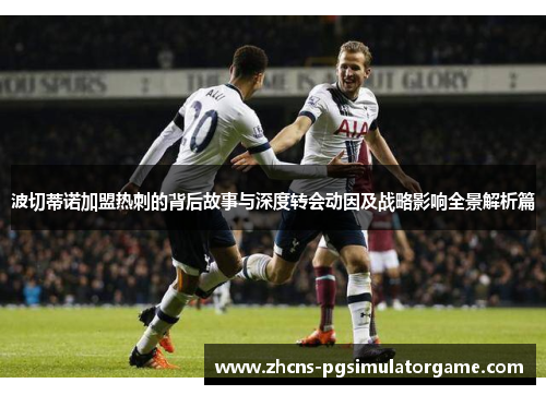 波切蒂诺加盟热刺的背后故事与深度转会动因及战略影响全景解析篇 波切蒂诺加盟热刺的背后故事与深度转会动因及战略影响全景解析篇