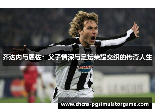 齐达内与恩佐：父子情深与足坛荣耀交织的传奇人生