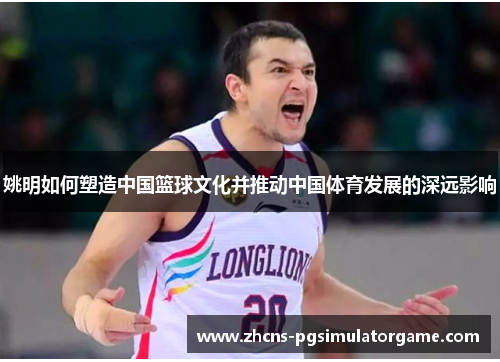 姚明如何塑造中国篮球文化并推动中国体育发展的深远影响