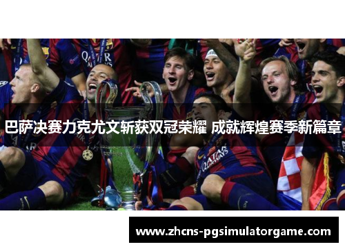 巴萨决赛力克尤文斩获双冠荣耀 成就辉煌赛季新篇章