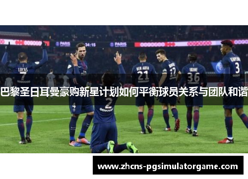 巴黎圣日耳曼豪购新星计划如何平衡球员关系与团队和谐