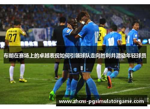 布朗在赛场上的卓越表现如何引领球队走向胜利并激励年轻球员