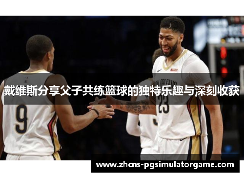 戴维斯分享父子共练篮球的独特乐趣与深刻收获