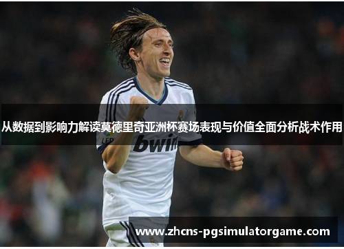 从数据到影响力解读莫德里奇亚洲杯赛场表现与价值全面分析战术作用
