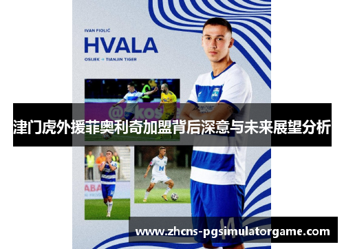 津门虎外援菲奥利奇加盟背后深意与未来展望分析