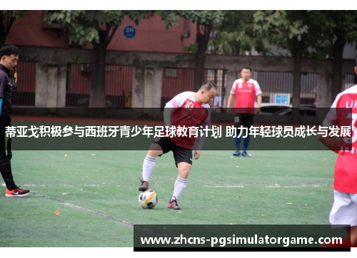 蒂亚戈积极参与西班牙青少年足球教育计划 助力年轻球员成长与发展