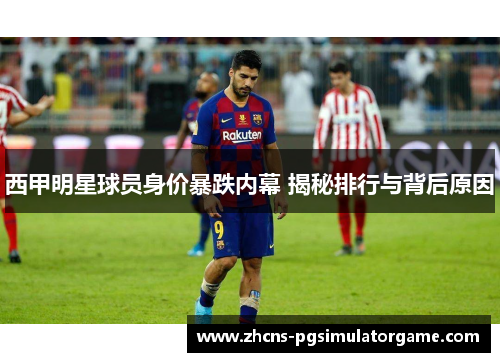 西甲明星球员身价暴跌内幕 揭秘排行与背后原因 西甲明星球员身价暴跌内幕 揭秘排行与背后原因