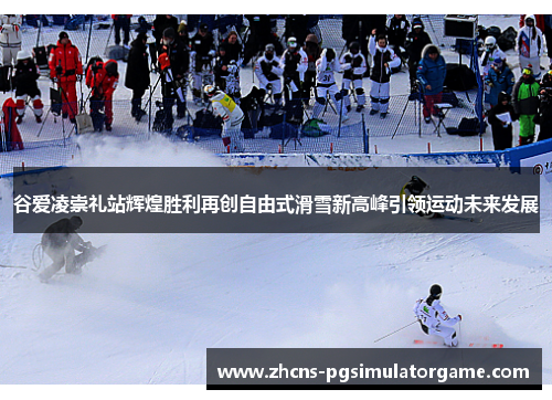 谷爱凌崇礼站辉煌胜利再创自由式滑雪新高峰引领运动未来发展