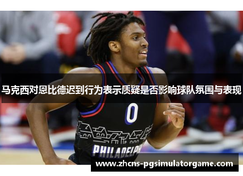 马克西对恩比德迟到行为表示质疑是否影响球队氛围与表现